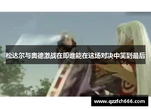 松达尔与奥德激战在即谁能在这场对决中笑到最后 松达尔与奥德激战在即谁能在这场对决中笑到最后