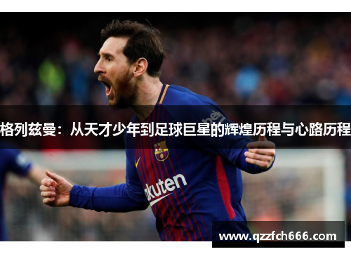 格列兹曼:从天才少年到足球巨星的辉煌历程与心路历程 格列兹曼:从天才少年到足球巨星的辉煌历程与心路历程