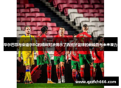 毕尔巴鄂与安道尔BC的精彩对决揭示了西班牙篮球的新趋势与未来潜力