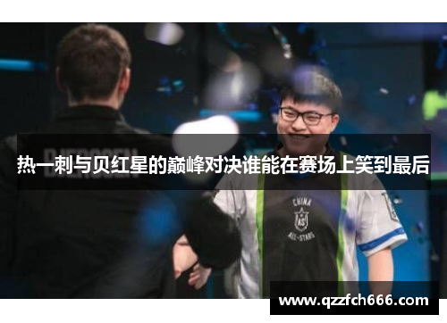 热一刺与贝红星的巅峰对决谁能在赛场上笑到最后 热一刺与贝红星的巅峰对决谁能在赛场上笑到最后