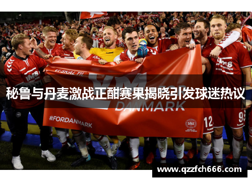 秘鲁与丹麦激战正酣赛果揭晓引发球迷热议